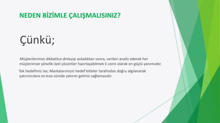 NEDEN BİZİMLE ÇALIŞMALISINIZ?
Çünkü;
Müşterilerimizi dikkatlice dinleyip anladıktan sonra, verileri analiz ederek her
müşterimize yönelik özel çözümler hazırlayabilmek E-conn olarak en güçlü yanımızdır.
Tek hedefimiz ise; Markalarımızın hedef kitleler tarafından doğru algılanarak
yatırımcılara en kısa sürede yatırım getirisi sağlamasıdır.
 
