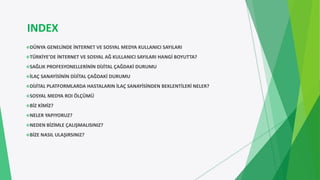 INDEX
DÜNYA GENELİNDE İNTERNET VE SOSYAL MEDYA KULLANICI SAYILARI
TÜRKİYE’DE İNTERNET VE SOSYAL AĞ KULLANICI SAYILARI HANGİ BOYUTTA?
SAĞLIK PROFESYONELLERİNİN DİJİTAL ÇAĞDAKİ DURUMU
İLAÇ SANAYİSİNİN DİJİTAL ÇAĞDAKİ DURUMU
DİJİTAL PLATFORMLARDA HASTALARIN İLAÇ SANAYİSİNDEN BEKLENTİLERİ NELER?
SOSYAL MEDYA ROI ÖLÇÜMÜ
BİZ KİMİZ?
NELER YAPIYORUZ?
NEDEN BİZİMLE ÇALIŞMALISINIZ?
BİZE NASIL ULAŞIRSINIZ?
 