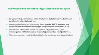 Dünya Genelinde İnternet Ve Sosyal Medya Kullanıcı Sayıları
 Dünya üzerinde 2.5 milyar insan internet kullanıyor. Bu kullanıcıların 1.8 milyarının
sosyal medya ağlarında hesabı var.
 Kıtalar arası bazda internet kullanımında Kuzey Amerika % 81’lik bir oranla başı
çekiyor. İnternet kullanımının en az yaygın olduğu bölge ise Güney Asya (% 12).
 Sosyal medya aktif kullanıcı sayıları her geçen yıl artıyor. Facebook, 1,184
milyarlık güncel aktif kullanıcı sayısı ile sosyal ağlar arasındaki liderliğini koruyor.
 Mobil penetrasyonun en güçlü olduğu bölgeler, Avrupa, Güney Amerika ve Ortadoğu.
 