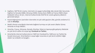  İngiltere, %87’lik bir oranla, internetin en yaygın kullanıldığı ülke olarak lider konumda.
İngiltere’yi Kanada (%86), Almanya (%84), Güney Kore (%84) ve Fransa (%83) izliyor.
Kalabalık nüfusu ile Çin, internet kullanımında %42’lik bir oranla gelişmiş ülkelerin
gerisinde kalıyor.
 Kişisel bilgisayarlar üzerinden internette en çok vakit geçiren ülke, günlük ortalama 6.1
saat ile Brezilya.
 Mobil cihazlar aracılığıyla internete bağlantı kurmayı en çok seven ülkeler Güney
Amerika ve Arap ülkeleri.
 Amerika, Fransa, Almanya, Kanada, Brezilya, İtalya ve Japonya gibi gelişmiş ülkelerde
en çok tercih edilen iki sosyal ağ, Facebook ve Twitter.
 Amerika’da internet kullanıcılarının %85’inin Facebook’ta, %46’sının ise Twitter’da
hesabı bulunuyor. Amerikalıların sosyal ağlar arasında en çok tercih ettikleri diğer
siteler ise LinkedIn ve Google+.
 