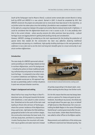 Introduction
The case study of a UNESCO sponsored cultural
centre providing on-site heritage related services
in northern Afghanistan, and of its background
– including the actions to foster traditional build-
ing craftsmanship and preserve immaterial cul-
tural heritage – is compared to two other cases,
in southern Uzbekistan and Tajikistan. Though
not a complete success per se, this approach may
be seen as potentially useful in similar situations
in post-war and post-disaster countries.
Project's background and setting
About half an hour away from Mazar-e Sharif's
downtown area, driving east towards the border
with Uzbekistan, a new suburb is under construc-
tion. Stretched out to the south of the main road
leading to Khulm (the old town of Tashkurgan,
where the summer residence of the Afghanistan
kings used to be), right below the hills building a
geographical border to the vast northern steppe,
the construction dominates the lower lands. It is
a bit less dusty here, and there is a chance that
rivulets flowing down the mountain will make
their way to gardens and water reservoirs instead
of quickly evaporating in the desert plain, even
before reaching the Amu Darya river farther north.
It is for this reason that the area had always been
used as a pasture for sheep and goats by local
herdsmen. According to my sources, the whole area
was bought about five years ago, by or on behalf
of Tajik Governor Atta Muhammad. He is now con-
trolling the Balkh Region in the name of President
Hamid Karzai's central government after the pre-
vious local leader, Uzbek Abdul Rashid Dostum,
was called to other offices to the Afghan capital.
Measurements and subdivision of the whole area
in different-sized land lots followed quickly. Two
Inside the Bactria Cultural Centre land lot, looking south.
South of the Tashqurgan road to Mazar-e Sharif, a cultural centre named after ancient Bactria is being
built by ACTED and UNESCO in a new suburb. Started in 2007, it should be completed by 2017. But
UNESCO’s funds for the project are exhausted and no more funds have been found in the meantime, so
no further action has taken place since the building’s foundations were completed in late 2008.
In the light of a comparison between this project and another Bactria Cultural Centre built in Tajikistan, it
could be considered that the Afghanistan-based one is not a success so far. It is also perfectly clear
that in the current climate – where security concerns for other provinces have top priority – cultural
heritage issues are lagging behind in getting both funding priority and consideration.
However, UNESCO’s strategy of considering as the main requirement for the funding the production of
special dome tiles needed for the construction has been very effective: fostering traditional
craftsmanship and passing on a traditional, high-quality building technique to the next generation of
craftsmen is now a fact and so are the short and long-term benefits given to a local community in war-
struck northern Afghanistan.
XXe-conservation
THE BACTRIA CULTURAL CENTRE IN MAZAR-E SHARIF
 
