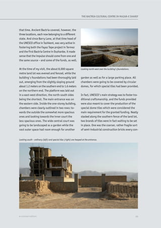 that time. Ancient Bactria covered, however, the
three locations, each now belonging to a different
state. And since Barry Lane, at that time head of
the UNESCO office in Tashkent, was very active in
fostering both the Fayaz Tepe project in Termez
and the first Bactria Centre in Dushanbe, it made
sense that the impulse should come from one and
the same source – and some of the funds, as well.
At the time of my visit, the about 8,000 square
metre land lot was evened and fenced, while the
building's foundations had been thoroughly laid
out, emerging from the slightly sloping ground
about 1.2 meters on the southern end to 1.6 meters
on the northern end. The platform was laid out
in a east-west direction, the north-south sides
being the shortest. The main entrance was on
the eastern side. Inside the one-storey building,
chambers were clearly outlined in two rows: to-
wards the outside the somewhat more spacious
ones and looking towards the inner court the
less spacious ones. The wide central court was
going to be landscaped as a garden while the
vast outer space had room enough for another
garden as well as for a large parking place. All
chambers were going to be covered by circular
domes, for which special tiles had been provided.
In fact, UNESCO's main strategy was to foster tra-
ditional craftsmanship, and the funds provided
were also meant to cover the production of the
special dome tiles which were considered the
main requirement for the granted funding. Neatly
stacked along the southern fence of the land lot,
two brands of tiles were in fact waiting to be set
in place. One was the coarser, rather fragile sort
of semi-industrial construction bricks every con-
Looking north-west over the building’s foundations.
XXe-conservation
Looking south – ordinary (left) and special tiles (right) are heaped at the entrance.
THE BACTRIA CULTURAL CENTRE IN MAZAR-E SHARIF
 