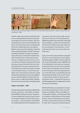 struction worker uses in the area, those bricks that
one can see being baked at small local manufac-
turing plants all around in the plains, high chim-
neys puffing out vast amounts of pollutants and
fumes. The second ones were of a completely dif-
ferent kind: traditionally used in the region of
Balkh for local long-lasting buildings, these tiles
where comparatively larger, smoother and heavier.
Completely handmade, the latter are prepared
using a thick clay mix pressed into wooden forms,
where the tiles rest for a while to let the water
drip out, to finally be set out into the sun to dry
out until hard. Resistance testing to both impact
and pressure assure these tiles to be much more
long-lasting than the usual construction bricks.
The lengthy and accurate human labour involved
in the production process, as well as the much
higher care in choosing the raw material, caused
however these techniques to be not only neglected,
but even almost forgotten in present-day archi-
tecture, even in a region that had been originally
famous for this very same high-end quality product.
Project's description – 2009
I had the opportunity to travel back to Afghanistan
less than a year later, in May 2009, for a Kabul-
based UNESCO consultancy contract. Though this
of course implied that I would not have a chance
to visit again the Bactria Centre building site on
this occasion, I could nevertheless contact ACTED
for a briefing about the further development since
my previous visit to the country. Sadly, not very
much has moved since. The funds granted by
UNESCO have paid for the construction of the build-
ing's foundations, as well as for hoarding bricks
and tiles for the further construction needs, but
are now exhausted. In the mean time, no more
funds have been found, and no more action has
taken place.
In fact, even the first phase had been a pretty dif-
ficult one, as confirmed by two sources: despite
having the approval of Balkh's Governor Atta him-
self, as well as being able to rely on UNESCO funds
for the foundations, there was much wrangling
to gain approval for the rest of the construction.
There was even the impression of some interfer-
ence from the government side regarding this is-
sue. On the other hand, as was perfectly clear and
well stated by everybody, in the current climate
– seeing security concerns for other provinces
having top priority – it seemed that Culture was
definitely lagging behind in getting both funding
priority and consideration.
ACTED itself had been very restricted in its action
by not having enough funds. To this came staff
changes in the Afghan offices of the NGO and a
rising number of projects, so that they hadn't been
in a condition to really follow up on this project.
However, they were still hoping to come back to
it in 2010, and would still continue to be looking
for funds. But in comparison to the previously ac-
From left to right: measuring the regular construction tiles; measuring the special dome tiles – height; and measuring the spe-
cial dome tiles – width.
XX e-conservation
ALESSANDRO CALIFANO
 