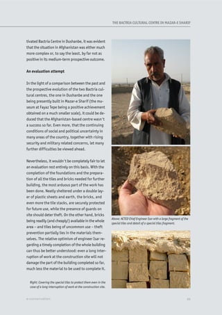 tivated Bactria Centre in Dushanbe, it was evident
that the situation in Afghanistan was either much
more complex or, to say the least, by far not as
positive in its medium-term prospective outcome.
An evaluation attempt
In the light of a comparison between the past and
the prospective evolution of the two Bactria cul-
tural centres, the one in Dushanbe and the one
being presently built in Mazar-e Sharif (the mu-
seum at Fayaz Tepe being a positive achievement
obtained on a much smaller scale), it could be de-
duced that the Afghanistan-based centre wasn't
a success so far. Even more, that the continuing
conditions of social and political uncertainty in
many areas of the country, together with rising
security and military related concerns, let many
further difficulties be viewed ahead.
Nevertheless, it wouldn't be completely fair to let
an evaluation rest entirely on this basis. With the
completion of the foundations and the prepara-
tion of all the tiles and bricks needed for further
building, the most arduous part of the work has
been done. Neatly sheltered under a double lay-
er of plastic sheets and earth, the bricks, and
even more the tile stacks, are securely protected
for future use, while the presence of guards on
site should deter theft. On the other hand, bricks
being readily (and cheaply!) available in the whole
area – and tiles being of uncommon use – theft
prevention partially lies in the materials them-
selves. The relative optimism of engineer Isar re-
garding a timely completion of the whole building
can thus be better understood: even a long inter-
ruption of work at the construction site will not
damage the part of the building completed so far,
much less the material to be used to complete it.
Right: Covering the special tiles to protect them even in the
case of a long interruption of work at the construction site.
Above: ACTED Chief Engineer Isar with a large fragment of the
special tiles and detail of a special tiles fragment.
XXe-conservation
THE BACTRIA CULTURAL CENTRE IN MAZAR-E SHARIF
 