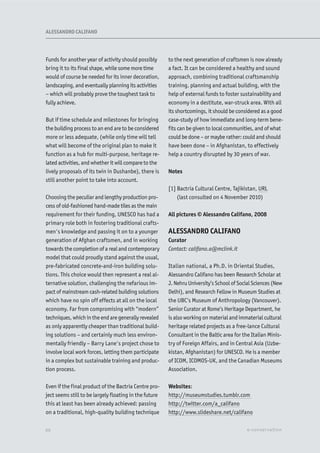 Funds for another year of activity should possibly
bring it to its final shape, while some more time
would of course be needed for its inner decoration,
landscaping, and eventually planning its activities
– which will probably prove the toughest task to
fully achieve.
But if time schedule and milestones for bringing
the building process to an end are to be considered
more or less adequate, (while only time will tell
what will become of the original plan to make it
function as a hub for multi-purpose, heritage re-
lated activities, and whether it will compare to the
lively proposals of its twin in Dushanbe), there is
still another point to take into account.
Choosing the peculiar and lengthy production pro-
cess of old-fashioned hand-made tiles as the main
requirement for their funding, UNESCO has had a
primary role both in fostering traditional crafts-
men's knowledge and passing it on to a younger
generation of Afghan craftsmen, and in working
towards the completion of a real and contemporary
model that could proudly stand against the usual,
pre-fabricated concrete-and-iron building solu-
tions. This choice would then represent a real al-
ternative solution, challenging the nefarious im-
pact of mainstream cash-related building solutions
which have no spin off effects at all on the local
economy. Far from compromising with “modern”
techniques, which in the end are generally revealed
as only apparently cheaper than traditional build-
ing solutions – and certainly much less environ-
mentally friendly – Barry Lane's project chose to
involve local work forces, letting them participate
in a complex but sustainable training and produc-
tion process.
Even if the final product of the Bactria Centre pro-
ject seems still to be largely floating in the future
this at least has been already achieved: passing
on a traditional, high-quality building technique
to the next generation of craftsmen is now already
a fact. It can be considered a healthy and sound
approach, combining traditional craftsmanship
training, planning and actual building, with the
help of external funds to foster sustainability and
economy in a destitute, war-struck area. With all
its shortcomings, it should be considered as a good
case-study of how immediate and long-term bene-
fits can be given to local communities, and of what
could be done – or maybe rather: could and should
have been done – in Afghanistan, to effectively
help a country disrupted by 30 years of war.
Notes
[1] Bactria Cultural Centre, Tajikistan, URL
(last consulted on 4 November 2010)
All pictures © Alessandro Califano, 2008
ALESSANDRO CALIFANO
Curator
Contact: califano.a@mclink.it
Italian national, a Ph.D. in Oriental Studies,
Alessandro Califano has been Research Scholar at
J. Nehru University’s School of Social Sciences (New
Delhi), and Research Fellow in Museum Studies at
the UBC’s Museum of Anthropology (Vancouver).
Senior Curator at Rome’s Heritage Department, he
is also working on material and immaterial cultural
heritage related projects as a free-lance Cultural
Consultant in the Baltic area for the Italian Minis-
try of Foreign Affairs, and in Central Asia (Uzbe-
kistan, Afghanistan) for UNESCO. He is a member
of ICOM, ICOMOS-UK, and the Canadian Museums
Association.
Websites:
http://museumstudies.tumblr.com
http://twitter.com/a_califano
http://www.slideshare.net/califano
XX e-conservation
ALESSANDRO CALIFANO
 