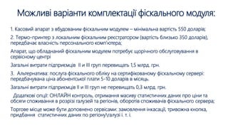 Можливі варіанти комплектації фіскального модуля:
1. Касовий апарат з вбудованим фіскальним модулем – мінімальна вартість 550 доларів;
2. Термо-принтер з локальним фіскальним реєстратором (вартість близько 350 доларів),
передбачає власність персонального комп’ютера;
Апарат, що обладнаний фіскальним модулем потребує щорічного обслуговування в
сервісному центрі
Загальні витрати підприємців ІІ и ІІІ груп перевищать 1,5 млрд. грн.
3. Альтернатива: послуга фіскального обліку на сертифікованому фіскальному сервері:
передбачувана ціна абонентської плати 5-10 доларів в місяць.
Загальні витрати підприємців ІІ и ІІІ груп не перевищать 0,3 млрд. грн.
Додаткові опції: ОНЛАЙН контроль, отримання масиву статистичних даних про ціни та
обсяги споживання в розрізі галузей та регіонів, оборотів споживачів фіскального сервера;
Торгове місце може бути доповнено сервісами: замовлення інкасації, тривожна кнопка,
придбання статистичних даних по регіонугалузі і. т. і.
 