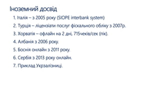 Іноземний досвід
1. Італія – з 2005 року (SIOPE interbank system)
2. Турція – ліцензіати послуг фіскального обліку з 2007р.
3. Хорватія – офлайн на 2 дні, 715чеків/сек (пік).
4. Албанія з 2006 року.
5. Боснія онлайн з 2011 року.
6. Сербія з 2013 року онлайн.
7. Приклад Укрзалізниці.
 