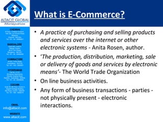 CHENNAI
III Floor, ‘Creative Enclave’,
148-150, Luz Church Road,
Mylapore,
Chennai - 600 004.
Tel: +91 - 44 - 24984821
BANGALORE
Suite 920, Level 9,
Raheja Towers,
26-27, M G Road,
Bangalore - 560 001.
Tel: +91 - 80 - 65462400
COIMBATORE
#1533, Trichy Road,
Coimbatore – 641018.
Tel: +91 - 422 - 6552921
HYDERABAD
Flat No. A-701,
Brindavan Apartments,
Niloufer Hospital Road,
Redhills, Hyderabad - 500034.
Tel: +91 - 40 - 60506009
COCHIN
Suite 49, 8th Floor, Centre A,
Alapatt Heritage Building,
MG Road, Cochin – 682035
Tel: +91 - 484 - 6506216
EMAIL
info@altacit.com
WEBSITE
www.altacit.com
What is E-Commerce?
• A practice of purchasing and selling products
and services over the internet or other
electronic systems - Anita Rosen, author.
• ‘The production, distribution, marketing, sale
or delivery of goods and services by electronic
means’- The World Trade Organization
• On line business activities.
• Any form of business transactions - parties -
not physically present - electronic
interactions.
 