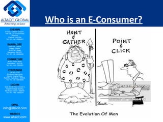 CHENNAI
III Floor, ‘Creative Enclave’,
148-150, Luz Church Road,
Mylapore,
Chennai - 600 004.
Tel: +91 - 44 - 24984821
BANGALORE
Suite 920, Level 9,
Raheja Towers,
26-27, M G Road,
Bangalore - 560 001.
Tel: +91 - 80 - 65462400
COIMBATORE
#1533, Trichy Road,
Coimbatore – 641018.
Tel: +91 - 422 - 6552921
HYDERABAD
Flat No. A-701,
Brindavan Apartments,
Niloufer Hospital Road,
Redhills, Hyderabad - 500034.
Tel: +91 - 40 - 60506009
COCHIN
Suite 49, 8th Floor, Centre A,
Alapatt Heritage Building,
MG Road, Cochin – 682035
Tel: +91 - 484 - 6506216
EMAIL
info@altacit.com
WEBSITE
www.altacit.com
Who is an E-Consumer?
 