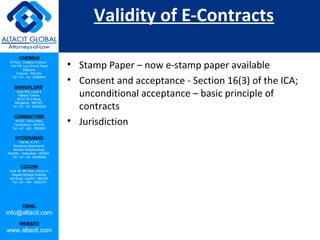 CHENNAI
III Floor, ‘Creative Enclave’,
148-150, Luz Church Road,
Mylapore,
Chennai - 600 004.
Tel: +91 - 44 - 24984821
BANGALORE
Suite 920, Level 9,
Raheja Towers,
26-27, M G Road,
Bangalore - 560 001.
Tel: +91 - 80 - 65462400
COIMBATORE
#1533, Trichy Road,
Coimbatore – 641018.
Tel: +91 - 422 - 6552921
HYDERABAD
Flat No. A-701,
Brindavan Apartments,
Niloufer Hospital Road,
Redhills, Hyderabad - 500034.
Tel: +91 - 40 - 60506009
COCHIN
Suite 49, 8th Floor, Centre A,
Alapatt Heritage Building,
MG Road, Cochin – 682035
Tel: +91 - 484 - 6506216
EMAIL
info@altacit.com
WEBSITE
www.altacit.com
Validity of E-Contracts
• Stamp Paper – now e-stamp paper available
• Consent and acceptance - Section 16(3) of the ICA;
unconditional acceptance – basic principle of
contracts
• Jurisdiction
 