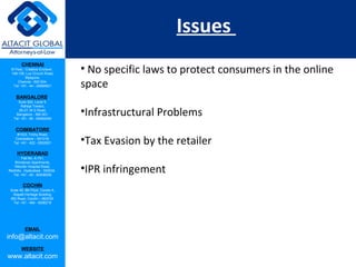 CHENNAI
III Floor, ‘Creative Enclave’,
148-150, Luz Church Road,
Mylapore,
Chennai - 600 004.
Tel: +91 - 44 - 24984821
BANGALORE
Suite 920, Level 9,
Raheja Towers,
26-27, M G Road,
Bangalore - 560 001.
Tel: +91 - 80 - 65462400
COIMBATORE
#1533, Trichy Road,
Coimbatore – 641018.
Tel: +91 - 422 - 6552921
HYDERABAD
Flat No. A-701,
Brindavan Apartments,
Niloufer Hospital Road,
Redhills, Hyderabad - 500034.
Tel: +91 - 40 - 60506009
COCHIN
Suite 49, 8th Floor, Centre A,
Alapatt Heritage Building,
MG Road, Cochin – 682035
Tel: +91 - 484 - 6506216
EMAIL
info@altacit.com
WEBSITE
www.altacit.com
Issues
• No specific laws to protect consumers in the online
space
•Infrastructural Problems
•Tax Evasion by the retailer
•IPR infringement
 