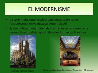 EL MODERNISME Va tenir molta repercussió a Catalunya, sobre tot en l’arquitectura, on va destacar Antoni Gaudí Es van utilitzar nous materials - com el ferro i el vidre- i una decoració naturalista, que imitava les formes de la natura Sagrada Família- Gaudí Palau de la Música Catalana - Domènec i Montaner 