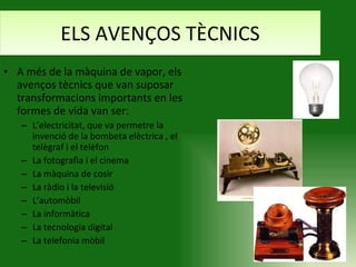 ELS AVENÇOS TÈCNICS A més de la màquina de vapor, els avenços tècnics que van suposar transformacions importants en les formes de vida van ser: L’electricitat, que va permetre la invenció de la bombeta elèctrica , el telègraf i el telèfon  La fotografia i el cinema La màquina de cosir La ràdio i la televisió L’automòbil  La informàtica La tecnologia digital La telefonia mòbil 