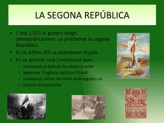 LA SEGONA REPÚBLICA L’any 1.931 el govern elegit democràticament  va proclamar la segona República El rei Alfons XIII va abandonar el país Es va aprovar una Constitució que : reconeixia el dret de les dones a votar Separava l’Església catòlica i l’Estat Catalunya i altres territoris aconseguien un  Estatut d’Autonomia 