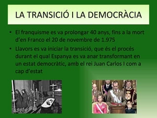 LA TRANSICIÓ I LA DEMOCRÀCIA El franquisme es va prolongar 40 anys, fins a la mort d’en Franco el 20 de novembre de 1.975 Llavors es va iniciar la transició, que és el procés durant el qual Espanya es va anar transformant en un estat democràtic, amb el rei Juan Carlos I com a cap d’estat 
