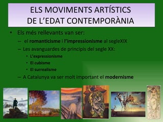 ELS MOVIMENTS ARTÍSTICS  DE L’EDAT CONTEMPORÀNIA  Els més rellevants van ser: el  romanticisme  i  l’impressionisme  al segleXIX Les avanguardes de principis del segle XX: L’expressionisme El cubisme El surrealisme A Catalunya va ser molt important el  modernisme   