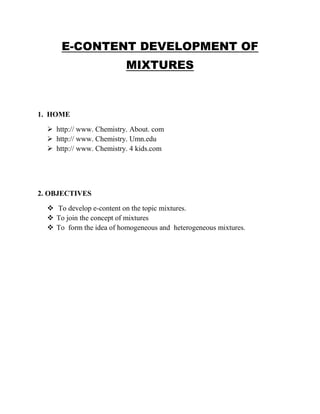 E-CONTENT DEVELOPMENT OF 
MIXTURES 
1. HOME 
 http:// www. Chemistry. About. com 
 http:// www. Chemistry. Umn.edu 
 http:// www. Chemistry. 4 kids.com 
2. OBJECTIVES 
 To develop e-content on the topic mixtures. 
 To join the concept of mixtures 
 To form the idea of homogeneous and heterogeneous mixtures. 
 