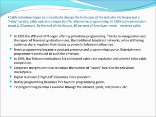 •Cable television began to dramatically change the landscape of the industry. No longer just a
“relay” service, cable operators began to offer alternative programming. In 1980 cable penetration
stood at 20 percent. By the end of the decade, 60 percent of American homes received cable.
 In 1995 the WB and UPN began offering primetime programming. Thanks to deregulation and
the repeal of financial syndication rules, the traditional broadcast networks, while still losing
audience share, regained their status as powerful television influences.
 News programming became a constant presence and programming source. Entertainment
programmers continued to push the envelope.
 In 1996, the Telecommunications Act eliminated cable-rate regulation and allowed telco-cable
competition.
 Corporate mergers continue to reduce the number of “voices” heard in the television
marketplace.
 Digital television (“high def”) becomes more prevalent.
 Reality programming becomes TV's favorite programming genre.
 TV programming becomes available through the internet, Ipods, cell phones, etc.
 