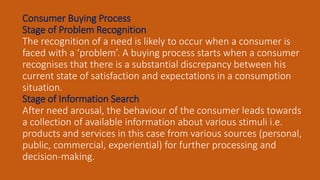 Consumer Buying Process
Stage of Problem Recognition
The recognition of a need is likely to occur when a consumer is
faced with a ‘problem’. A buying process starts when a consumer
recognises that there is a substantial discrepancy between his
current state of satisfaction and expectations in a consumption
situation.
Stage of Information Search
After need arousal, the behaviour of the consumer leads towards
a collection of available information about various stimuli i.e.
products and services in this case from various sources (personal,
public, commercial, experiential) for further processing and
decision-making.
 