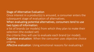 Stage of Alternative Evaluation
Once interest in a product(s) is aroused, a consumer enters the
subsequent stage of evaluation of alternatives.
When evaluating potential alternatives, consumers tend to use
two types of information:
a list of brands (or models) from which they plan to make their
selection (the evoked set)
the criteria they will use to evaluate each brand (or model).
Cognitive evaluation: When the consumer uses objective choice
criteria.
Affective evaluation: Using emotional reasons for evaluating t
 
