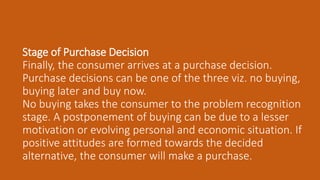 Stage of Purchase Decision
Finally, the consumer arrives at a purchase decision.
Purchase decisions can be one of the three viz. no buying,
buying later and buy now.
No buying takes the consumer to the problem recognition
stage. A postponement of buying can be due to a lesser
motivation or evolving personal and economic situation. If
positive attitudes are formed towards the decided
alternative, the consumer will make a purchase.
 