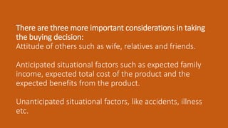 There are three more important considerations in taking
the buying decision:
Attitude of others such as wife, relatives and friends.
Anticipated situational factors such as expected family
income, expected total cost of the product and the
expected benefits from the product.
Unanticipated situational factors, like accidents, illness
etc.
 