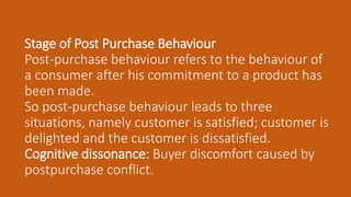 Stage of Post Purchase Behaviour
Post-purchase behaviour refers to the behaviour of
a consumer after his commitment to a product has
been made.
So post-purchase behaviour leads to three
situations, namely customer is satisfied; customer is
delighted and the customer is dissatisfied.
Cognitive dissonance: Buyer discomfort caused by
postpurchase conflict.
 
