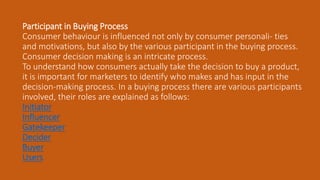 Participant in Buying Process
Consumer behaviour is influenced not only by consumer personali- ties
and motivations, but also by the various participant in the buying process.
Consumer decision making is an intricate process.
To understand how consumers actually take the decision to buy a product,
it is important for marketers to identify who makes and has input in the
decision-making process. In a buying process there are various participants
involved, their roles are explained as follows:
Initiator
Influencer
Gatekeeper
Decider
Buyer
Users
 