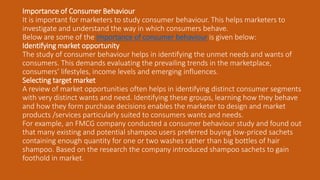 Importance of Consumer Behaviour
It is important for marketers to study consumer behaviour. This helps marketers to
investigate and understand the way in which consumers behave.
Below are some of the importance of consumer behaviour is given below:
Identifying market opportunity
The study of consumer behaviour helps in identifying the unmet needs and wants of
consumers. This demands evaluating the prevailing trends in the marketplace,
consumers’ lifestyles, income levels and emerging influences.
Selecting target market
A review of market opportunities often helps in identifying distinct consumer segments
with very distinct wants and need. Identifying these groups, learning how they behave
and how they form purchase decisions enables the marketer to design and market
products /services particularly suited to consumers wants and needs.
For example, an FMCG company conducted a consumer behaviour study and found out
that many existing and potential shampoo users preferred buying low-priced sachets
containing enough quantity for one or two washes rather than big bottles of hair
shampoo. Based on the research the company introduced shampoo sachets to gain
foothold in market.
 