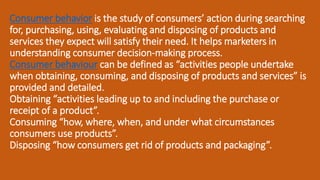 Consumer behavior is the study of consumers’ action during searching
for, purchasing, using, evaluating and disposing of products and
services they expect will satisfy their need. It helps marketers in
understanding consumer decision-making process.
Consumer behaviour can be defined as “activities people undertake
when obtaining, consuming, and disposing of products and services” is
provided and detailed.
Obtaining “activities leading up to and including the purchase or
receipt of a product”.
Consuming “how, where, when, and under what circumstances
consumers use products”.
Disposing “how consumers get rid of products and packaging”.
 