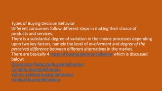 Types of Buying Decision Behavior
Different consumers follow different steps in making their choice of
products and services.
There is a substantial degree of variation in the choice processes depending
upon two key factors, namely the level of involvement and degree of the
perceived difference between different alternatives in the market.
There are basically 4 types of buying decision behavior which is discussed
below:
Dissonance Reducing Buying Behaviour
Complex Buying Behaviour
Variety Seeking Buying Behaviour
Habitual buying Behaviour
 