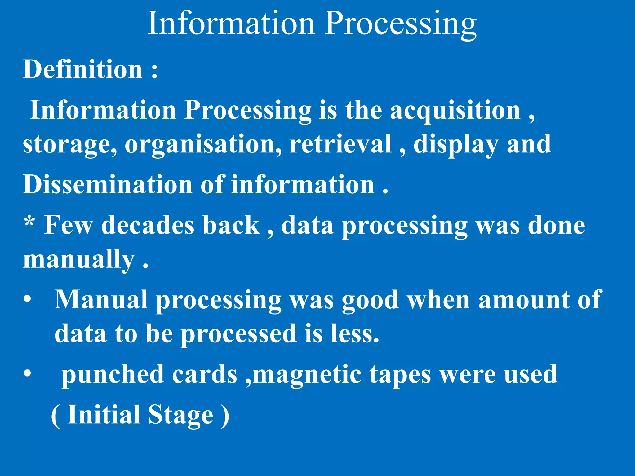 Information Processing
Definition :
Information Processing is the acquisition ,
storage, organisation, retrieval , display and
Dissemination of information .
* Few decades back , data processing was done
manually .
• Manual processing was good when amount of
data to be processed is less.
• punched cards ,magnetic tapes were used
( Initial Stage )
 