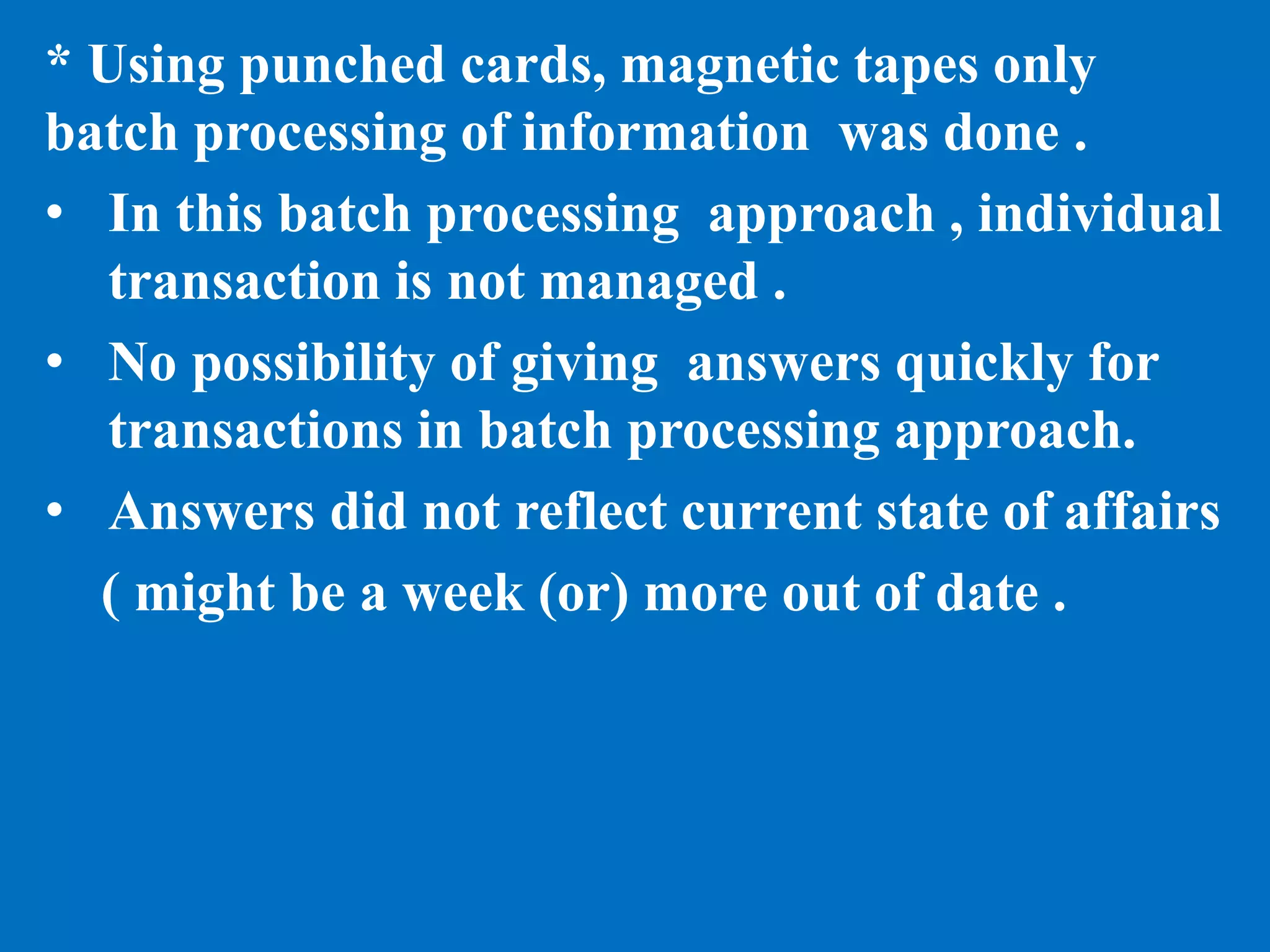 * Using punched cards, magnetic tapes only
batch processing of information was done .
• In this batch processing approach , individual
transaction is not managed .
• No possibility of giving answers quickly for
transactions in batch processing approach.
• Answers did not reflect current state of affairs
( might be a week (or) more out of date .
 