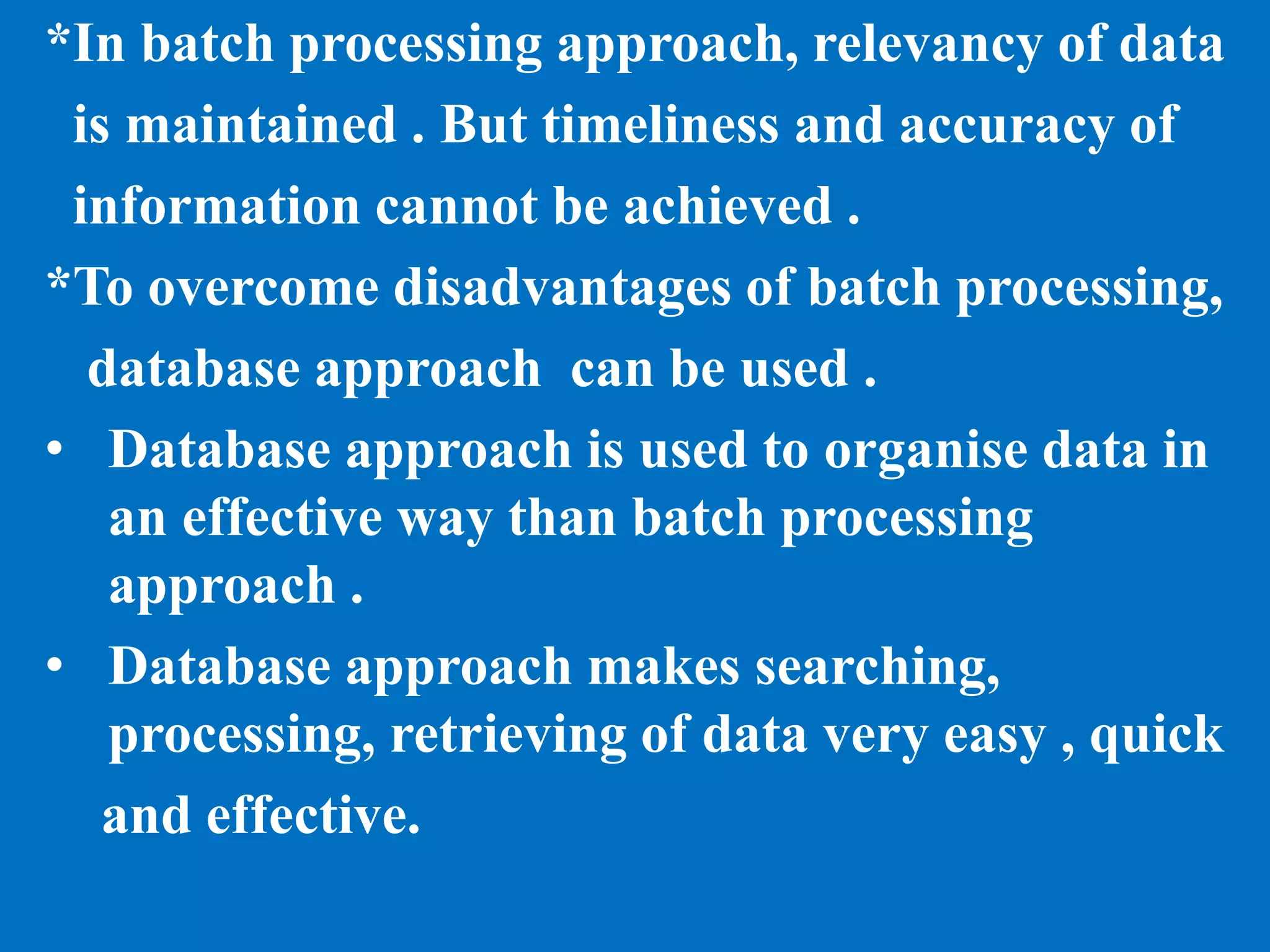 *In batch processing approach, relevancy of data
is maintained . But timeliness and accuracy of
information cannot be achieved .
*To overcome disadvantages of batch processing,
database approach can be used .
• Database approach is used to organise data in
an effective way than batch processing
approach .
• Database approach makes searching,
processing, retrieving of data very easy , quick
and effective.
 