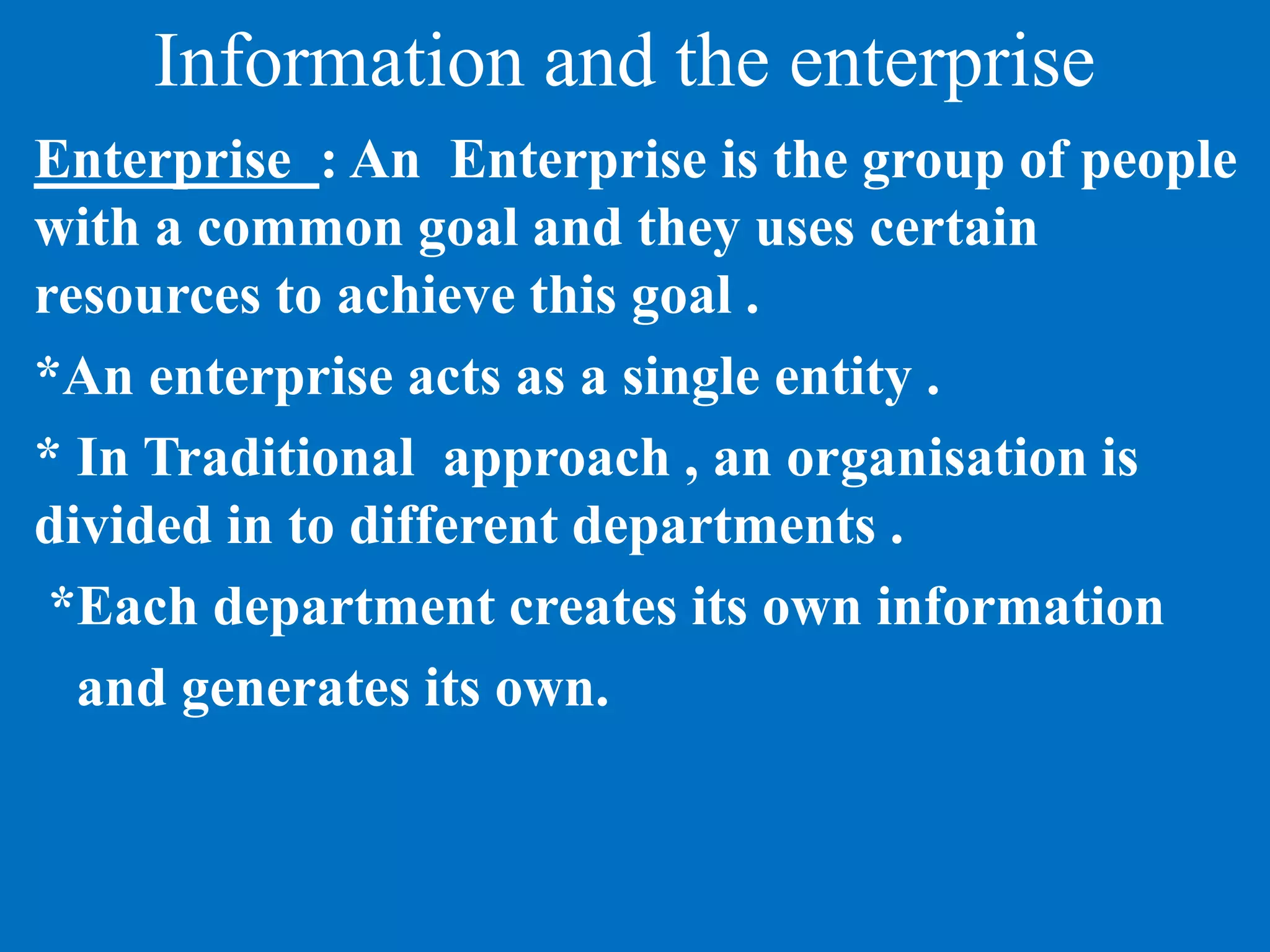 Information and the enterprise
Enterprise : An Enterprise is the group of people
with a common goal and they uses certain
resources to achieve this goal .
*An enterprise acts as a single entity .
* In Traditional approach , an organisation is
divided in to different departments .
*Each department creates its own information
and generates its own.
 