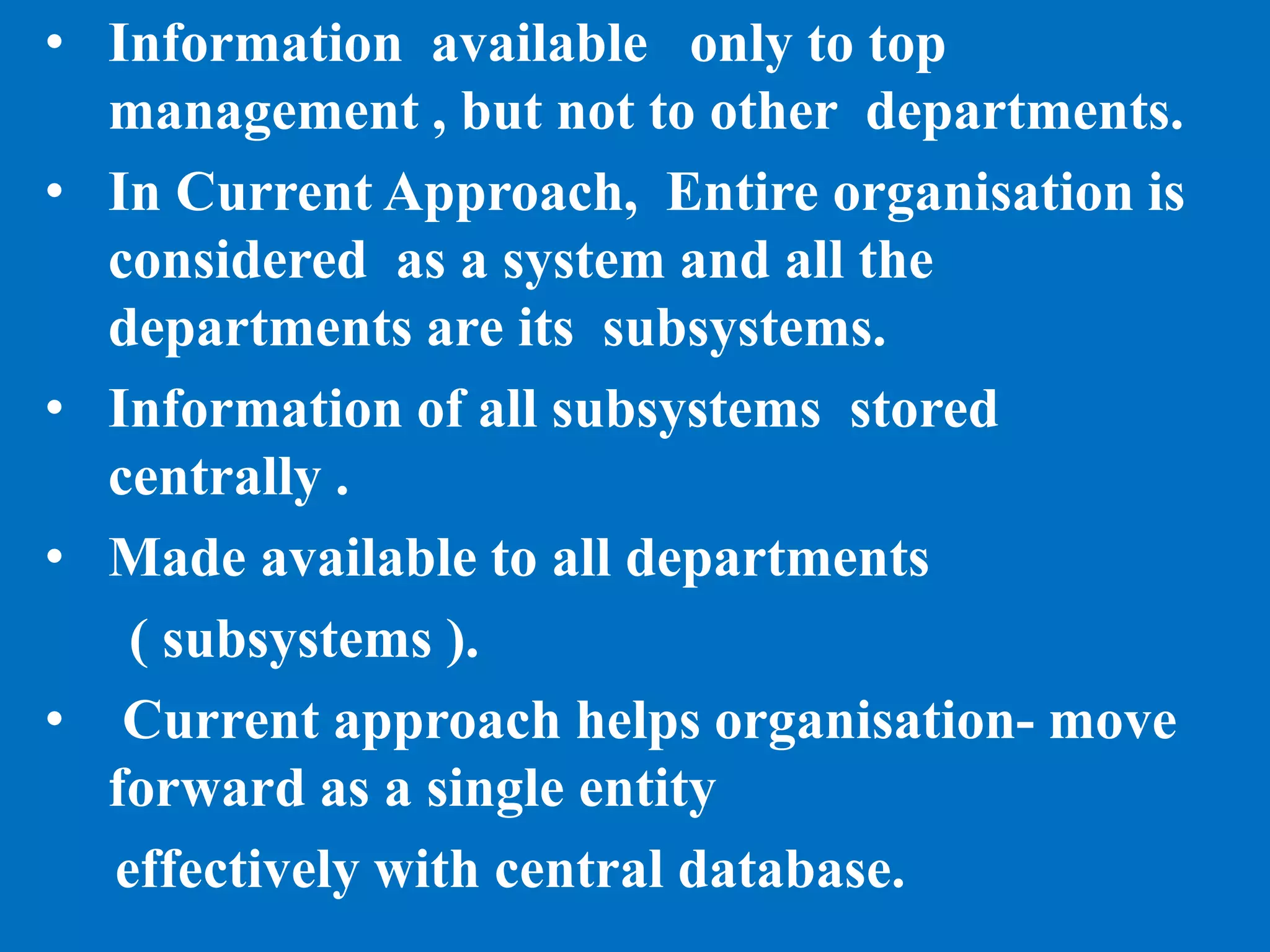 • Information available only to top
management , but not to other departments.
• In Current Approach, Entire organisation is
considered as a system and all the
departments are its subsystems.
• Information of all subsystems stored
centrally .
• Made available to all departments
( subsystems ).
• Current approach helps organisation- move
forward as a single entity
effectively with central database.
 