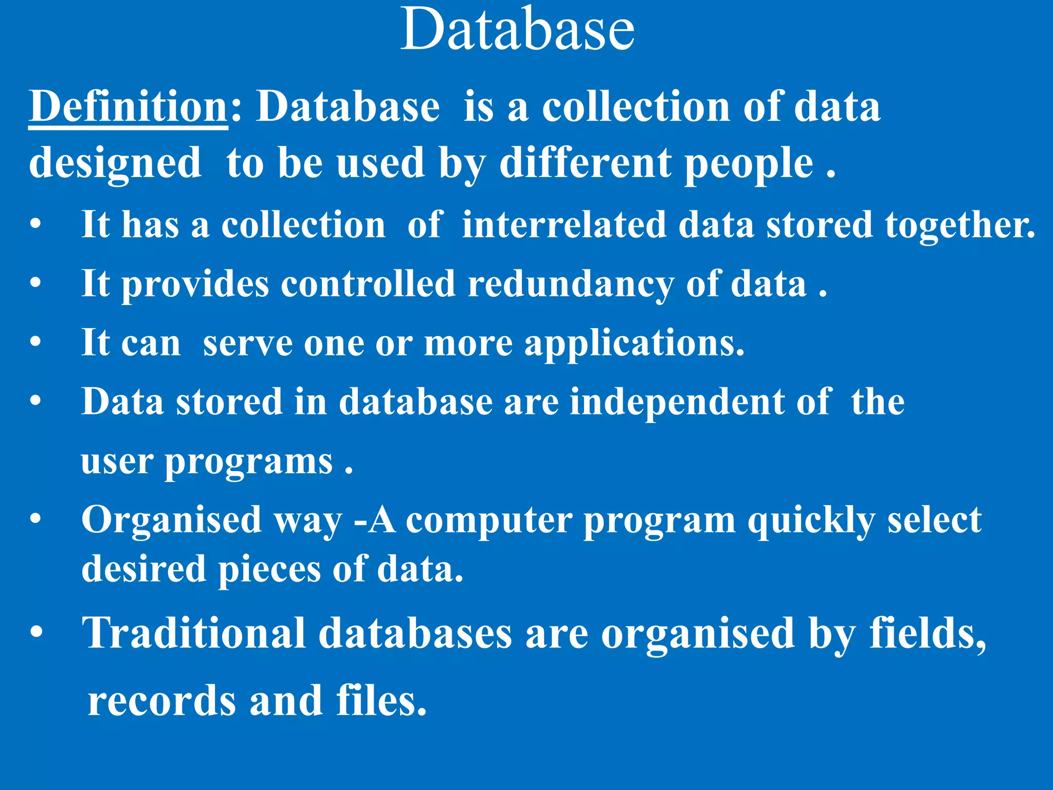 Database
Definition: Database is a collection of data
designed to be used by different people .
• It has a collection of interrelated data stored together.
• It provides controlled redundancy of data .
• It can serve one or more applications.
• Data stored in database are independent of the
user programs .
• Organised way -A computer program quickly select
desired pieces of data.
• Traditional databases are organised by fields,
records and files.
 