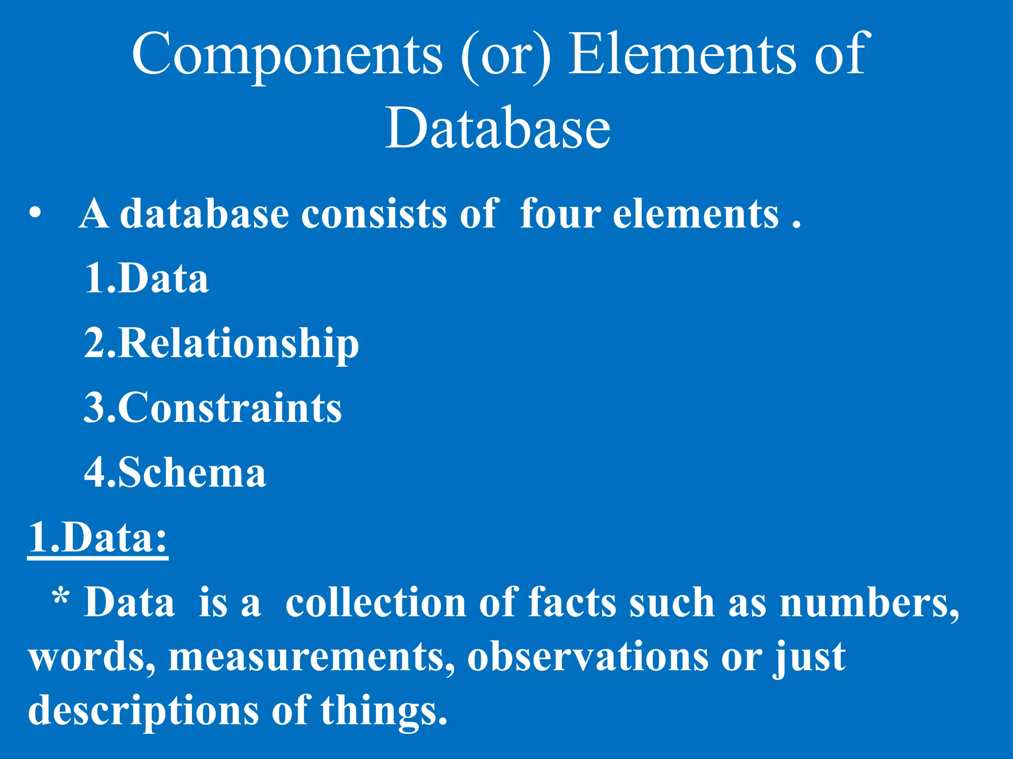 Components (or) Elements of
Database
• A database consists of four elements .
1.Data
2.Relationship
3.Constraints
4.Schema
1.Data:
* Data is a collection of facts such as numbers,
words, measurements, observations or just
descriptions of things.
 