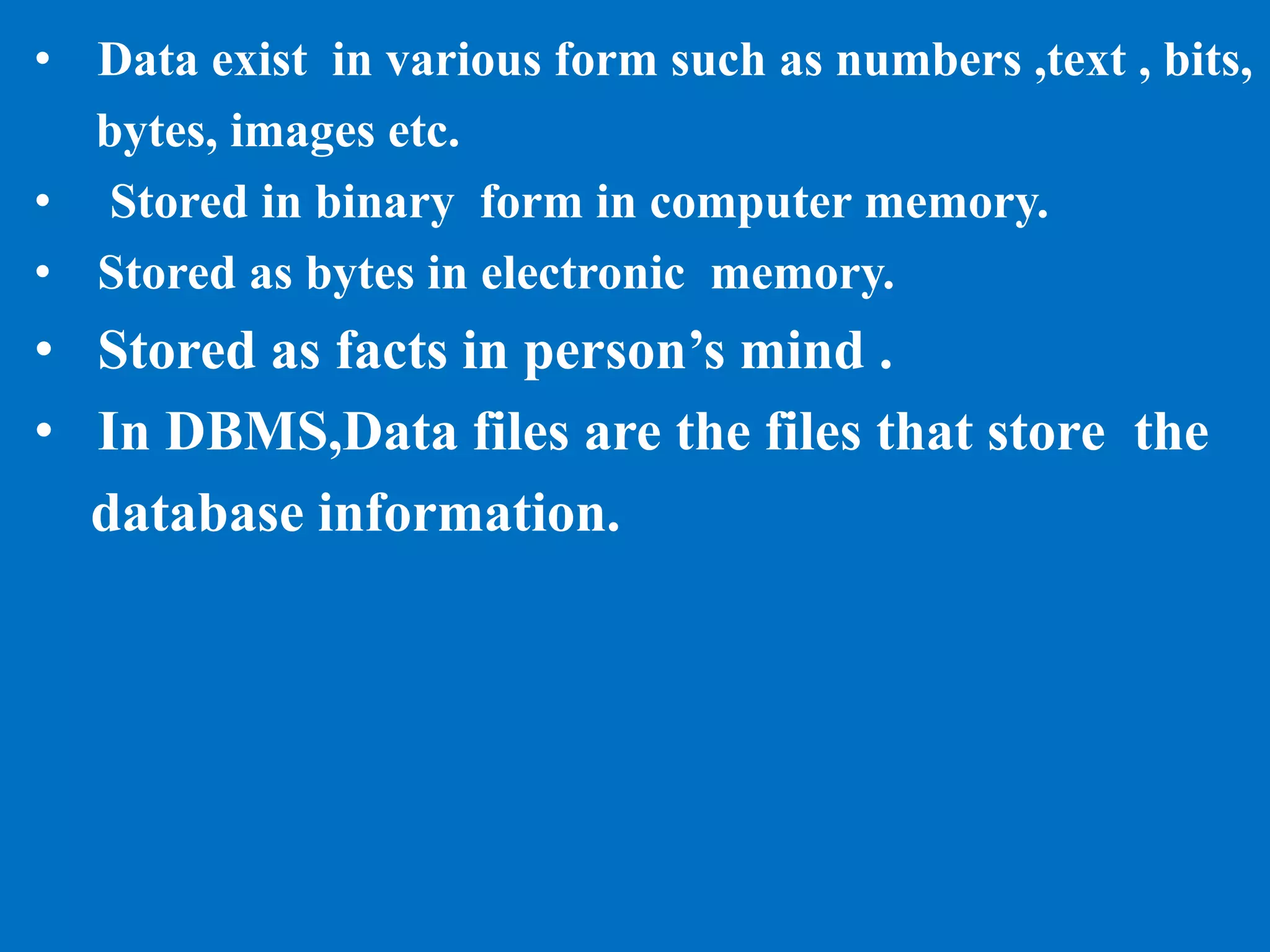 • Data exist in various form such as numbers ,text , bits,
bytes, images etc.
• Stored in binary form in computer memory.
• Stored as bytes in electronic memory.
• Stored as facts in person’s mind .
• In DBMS,Data files are the files that store the
database information.
 