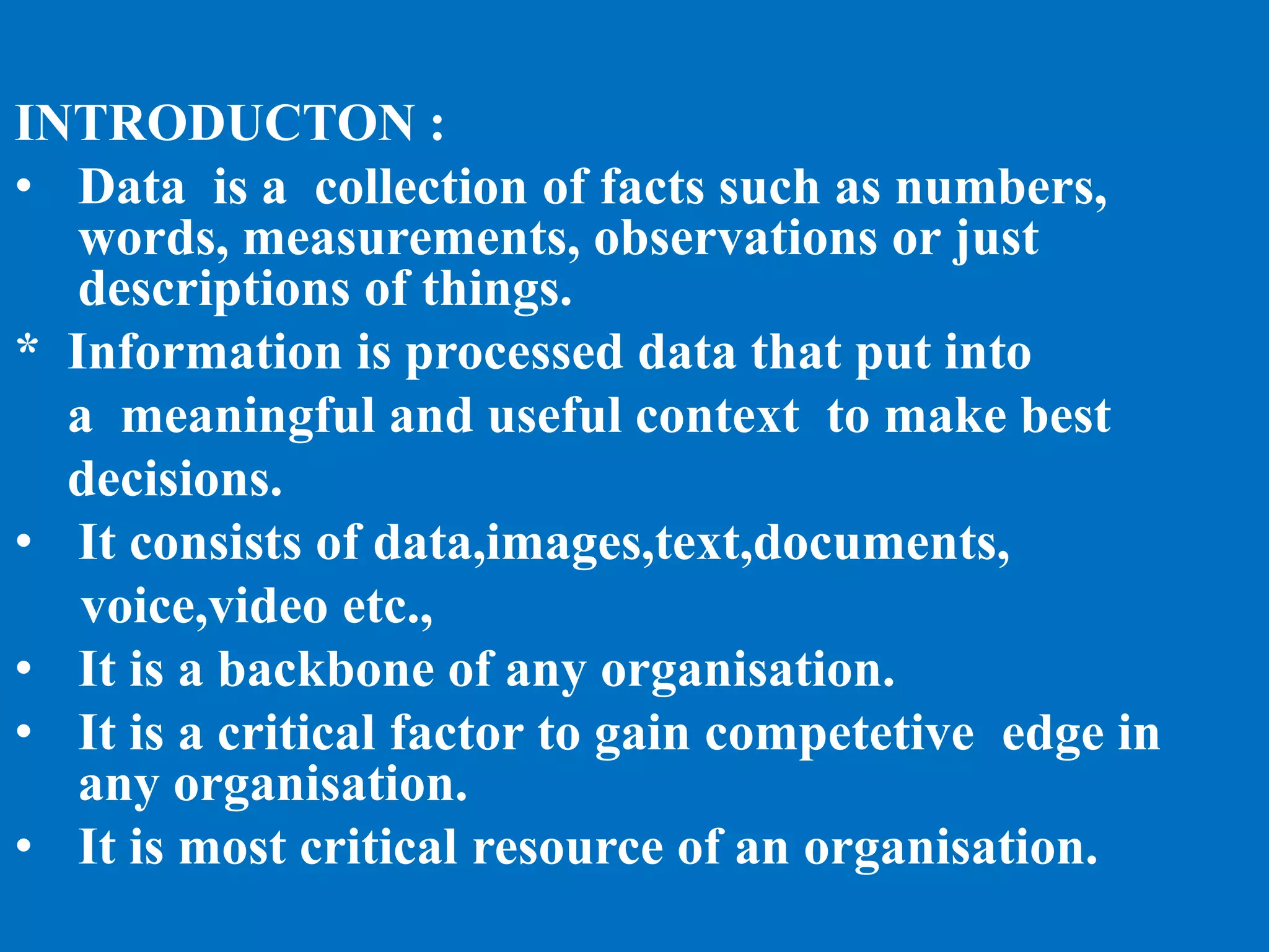 INTRODUCTON :
• Data is a collection of facts such as numbers,
words, measurements, observations or just
descriptions of things.
* Information is processed data that put into
a meaningful and useful context to make best
decisions.
• It consists of data,images,text,documents,
voice,video etc.,
• It is a backbone of any organisation.
• It is a critical factor to gain competetive edge in
any organisation.
• It is most critical resource of an organisation.
 