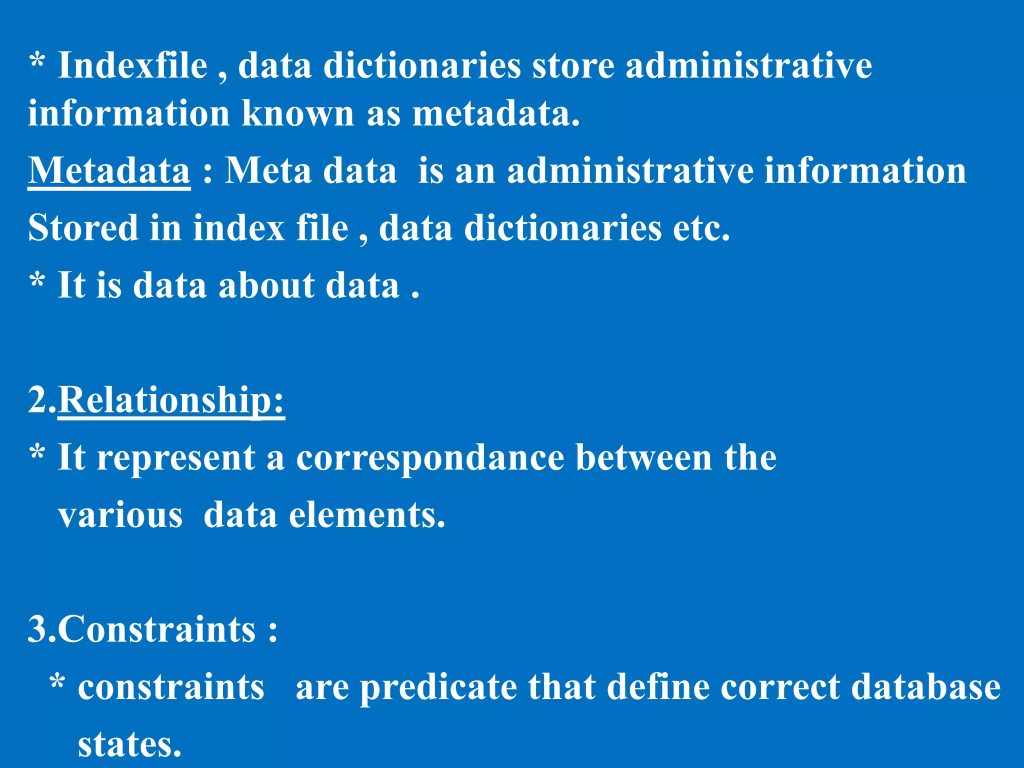 * Indexfile , data dictionaries store administrative
information known as metadata.
Metadata : Meta data is an administrative information
Stored in index file , data dictionaries etc.
* It is data about data .
2.Relationship:
* It represent a correspondance between the
various data elements.
3.Constraints :
* constraints are predicate that define correct database
states.
 