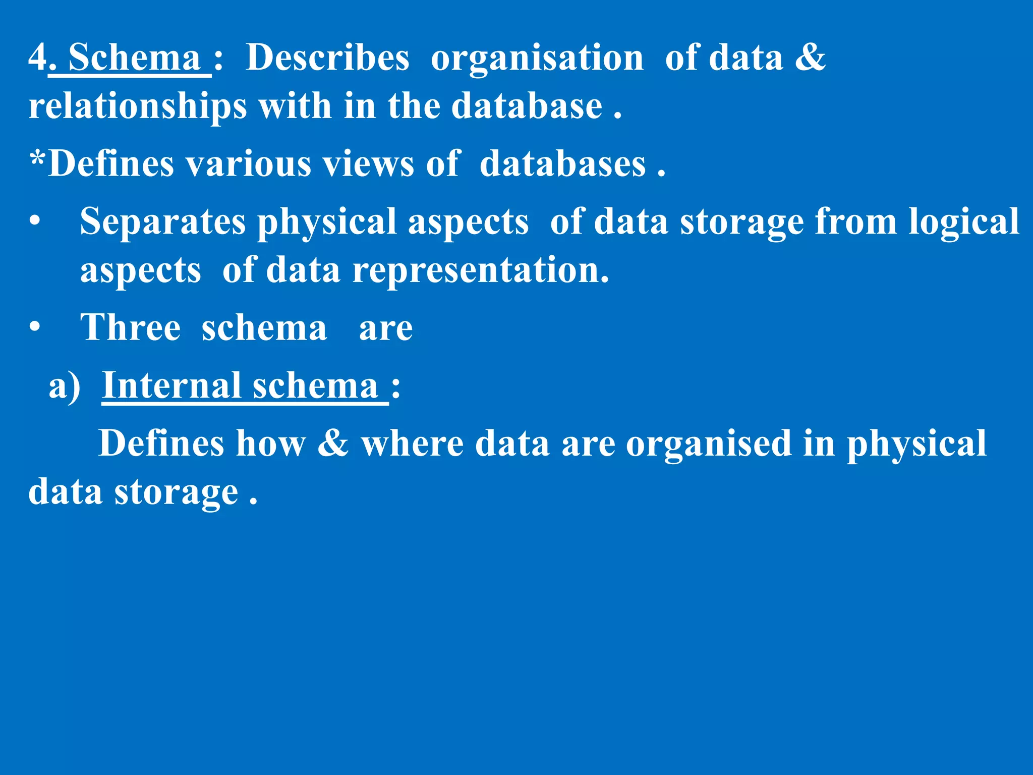 4. Schema : Describes organisation of data &
relationships with in the database .
*Defines various views of databases .
• Separates physical aspects of data storage from logical
aspects of data representation.
• Three schema are
a) Internal schema :
Defines how & where data are organised in physical
data storage .
 