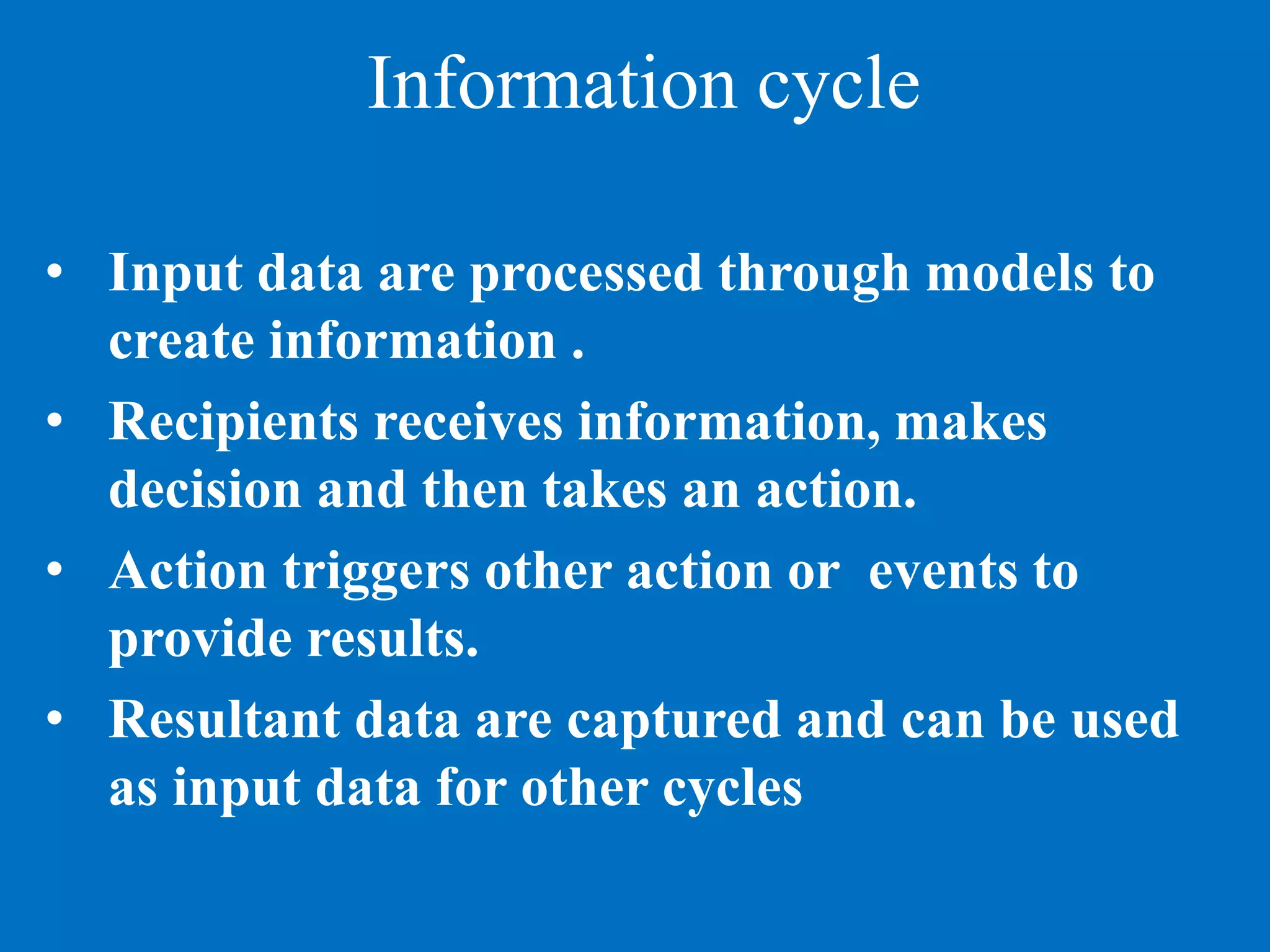 Information cycle
• Input data are processed through models to
create information .
• Recipients receives information, makes
decision and then takes an action.
• Action triggers other action or events to
provide results.
• Resultant data are captured and can be used
as input data for other cycles
 