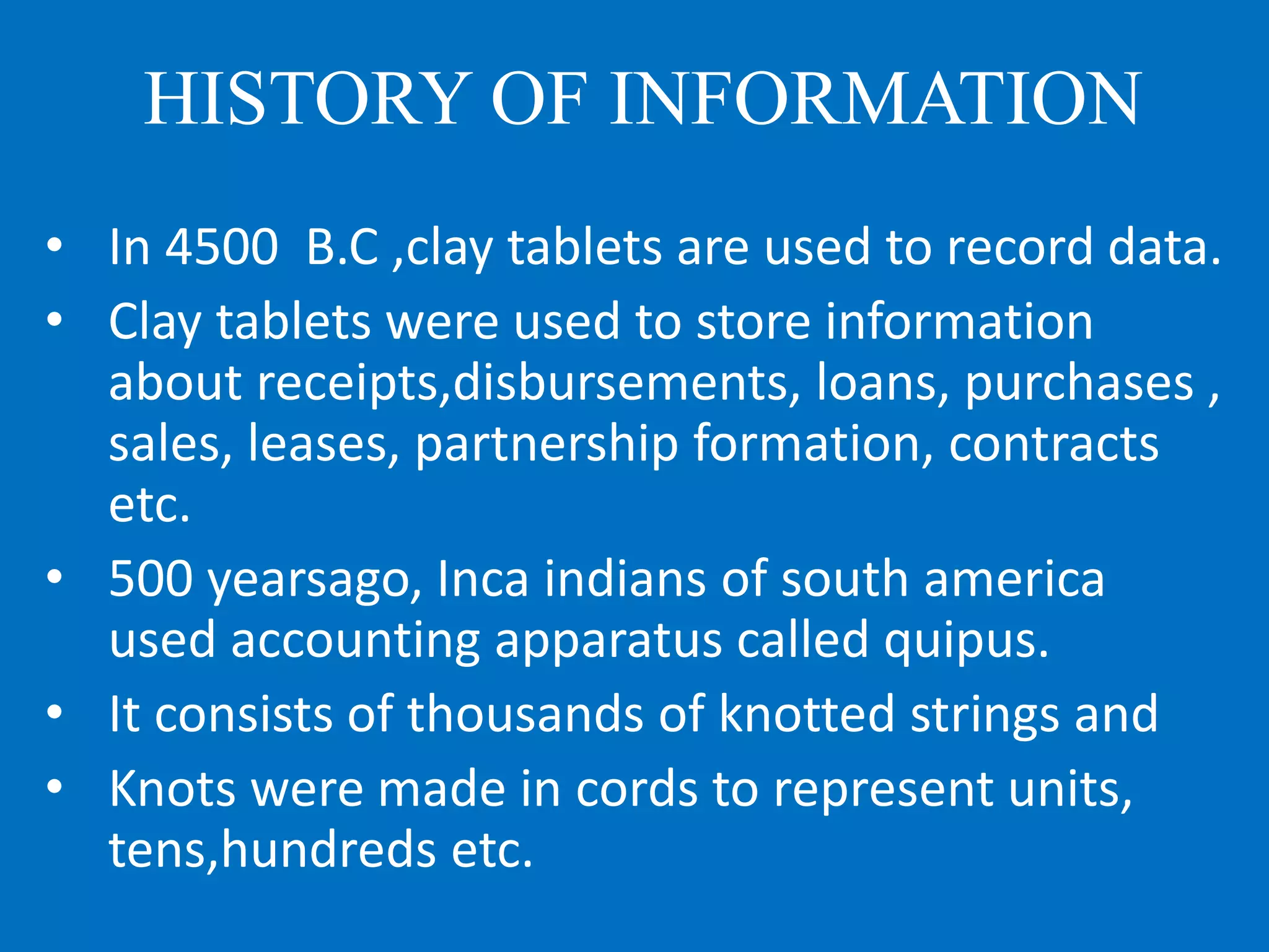 HISTORY OF INFORMATION
• In 4500 B.C ,clay tablets are used to record data.
• Clay tablets were used to store information
about receipts,disbursements, loans, purchases ,
sales, leases, partnership formation, contracts
etc.
• 500 yearsago, Inca indians of south america
used accounting apparatus called quipus.
• It consists of thousands of knotted strings and
• Knots were made in cords to represent units,
tens,hundreds etc.
 