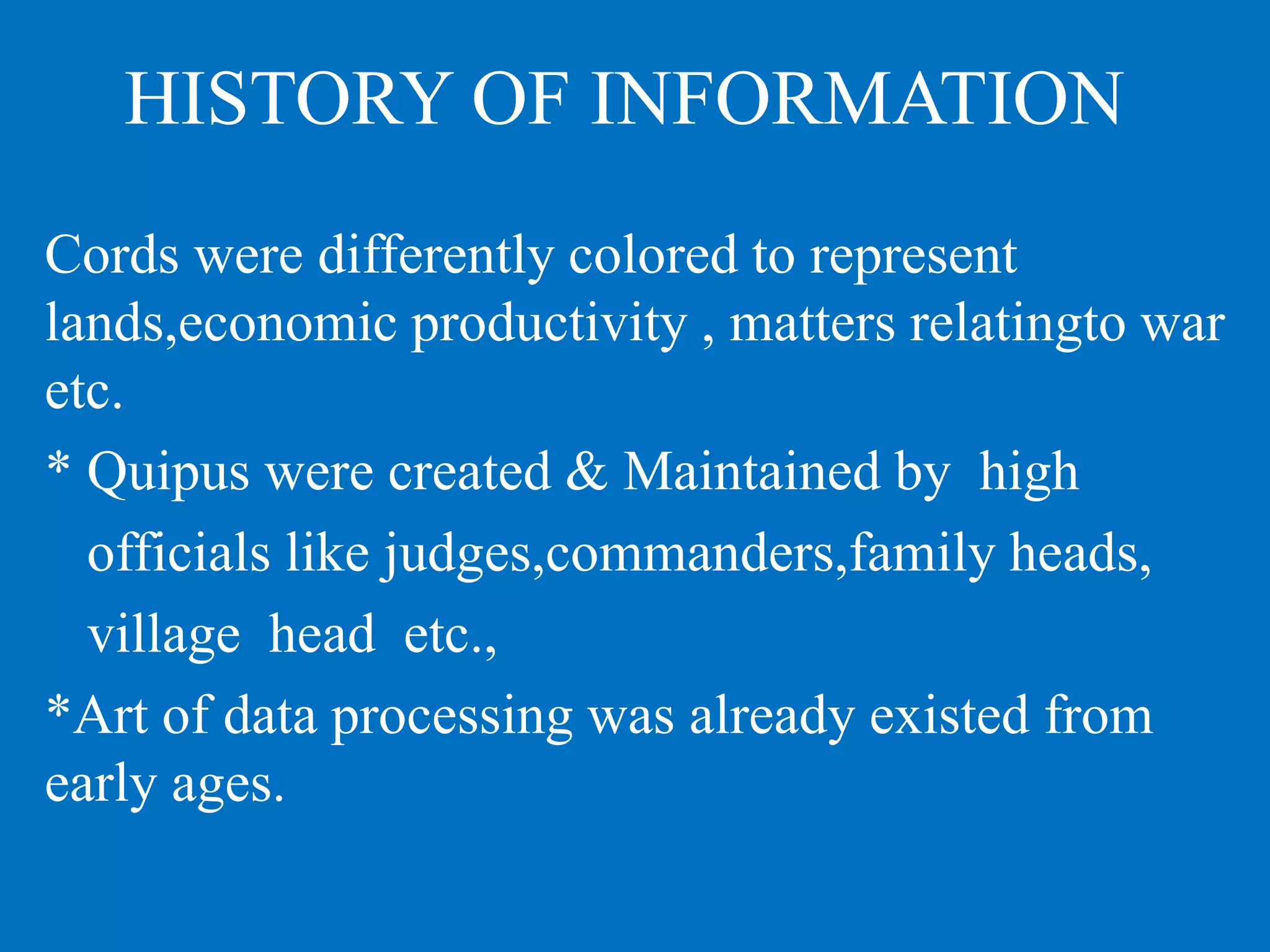 HISTORY OF INFORMATION
Cords were differently colored to represent
lands,economic productivity , matters relatingto war
etc.
* Quipus were created & Maintained by high
officials like judges,commanders,family heads,
village head etc.,
*Art of data processing was already existed from
early ages.
 