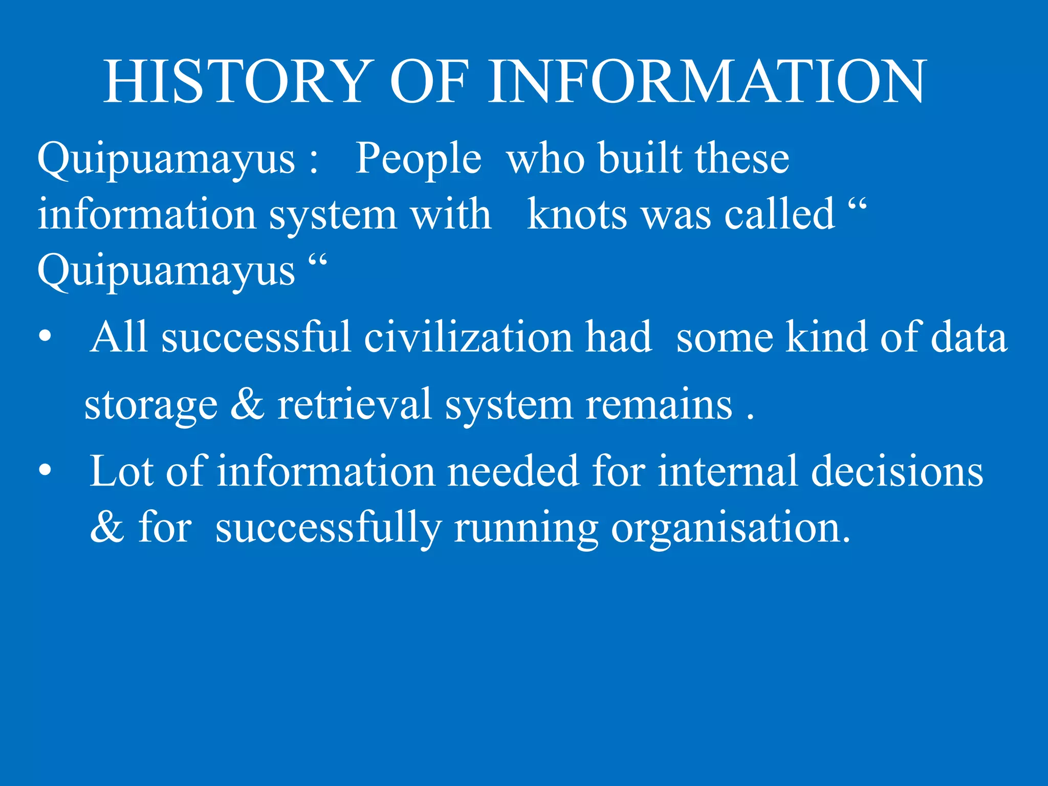 HISTORY OF INFORMATION
Quipuamayus : People who built these
information system with knots was called “
Quipuamayus “
• All successful civilization had some kind of data
storage & retrieval system remains .
• Lot of information needed for internal decisions
& for successfully running organisation.
 