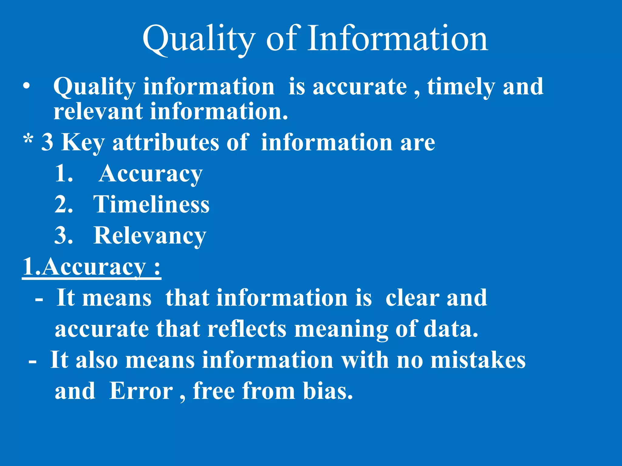 Quality of Information
• Quality information is accurate , timely and
relevant information.
* 3 Key attributes of information are
1. Accuracy
2. Timeliness
3. Relevancy
1.Accuracy :
- It means that information is clear and
accurate that reflects meaning of data.
- It also means information with no mistakes
and Error , free from bias.
 