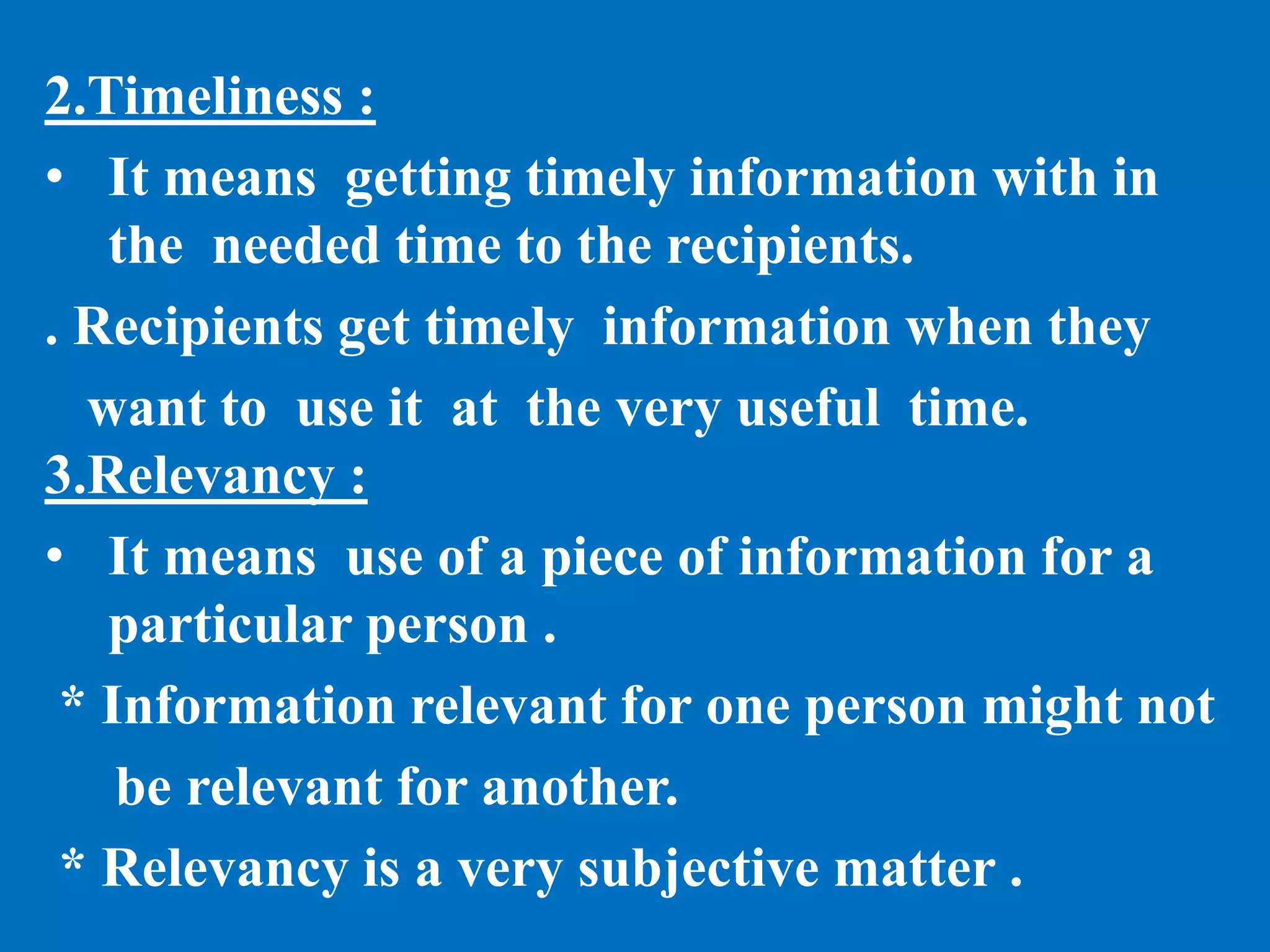 2.Timeliness :
• It means getting timely information with in
the needed time to the recipients.
. Recipients get timely information when they
want to use it at the very useful time.
3.Relevancy :
• It means use of a piece of information for a
particular person .
* Information relevant for one person might not
be relevant for another.
* Relevancy is a very subjective matter .
 
