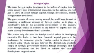 Foreign Capital
The term foreign capital is referred to the inflow of capital into the
home country from international countries. In this article, you will
get to know all about foreign capital, foreign investments, mainly
foreign direct investment.
The governments of every country around the world look forward to
attracting a sufficient amount of foreign capital as it plays a
constructive role in the economic development of the country.
Here, foreign capital is defined as the inflow of capital into the
home country from international countries.
The reason why the need for foreign capital arises in developing
countries like India is that here domestic capital proves to be
inadequate for economic growth. Foreign capital is viewed as a
medium using which the gap between the domestically available
supply of savings, government revenue, foreign exchange, and the
planned investment can be filled to achieve the country’s
development targets further.
 