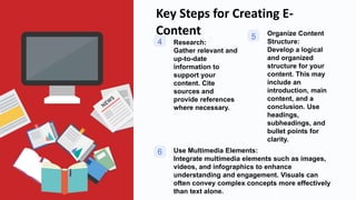 Key Steps for Creating E-
Content
4 Research:
Gather relevant and
up-to-date
information to
support your
content. Cite
sources and
provide references
where necessary.
5 Organize Content
Structure:
Develop a logical
and organized
structure for your
content. This may
include an
introduction, main
content, and a
conclusion. Use
headings,
subheadings, and
bullet points for
clarity.
6 Use Multimedia Elements:
Integrate multimedia elements such as images,
videos, and infographics to enhance
understanding and engagement. Visuals can
often convey complex concepts more effectively
than text alone.
 
